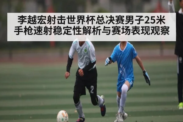 李越宏射击世界杯总决赛男子25米手枪速射稳定性解析与赛场表现观察